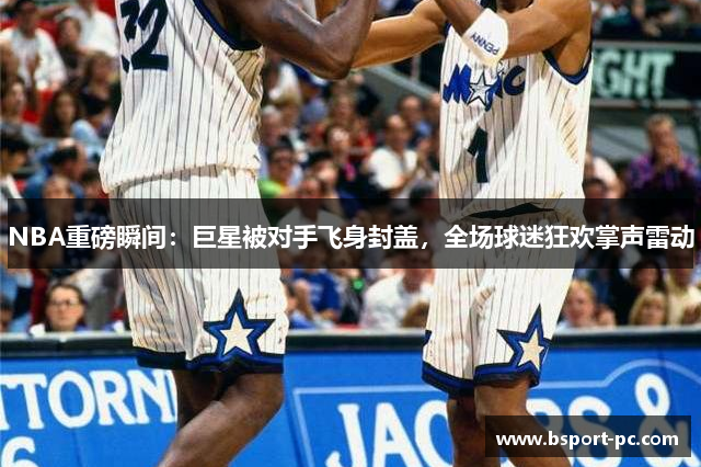 NBA重磅瞬间：巨星被对手飞身封盖，全场球迷狂欢掌声雷动