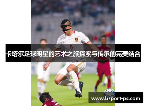 卡塔尔足球明星的艺术之旅探索与传承的完美结合
