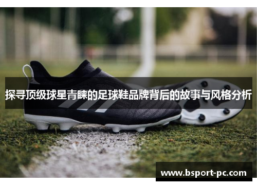 探寻顶级球星青睐的足球鞋品牌背后的故事与风格分析