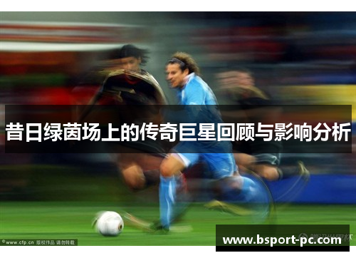 昔日绿茵场上的传奇巨星回顾与影响分析