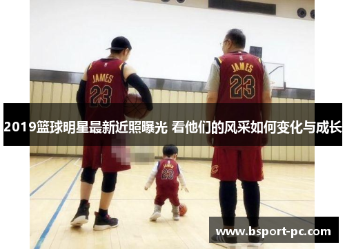 2019篮球明星最新近照曝光 看他们的风采如何变化与成长